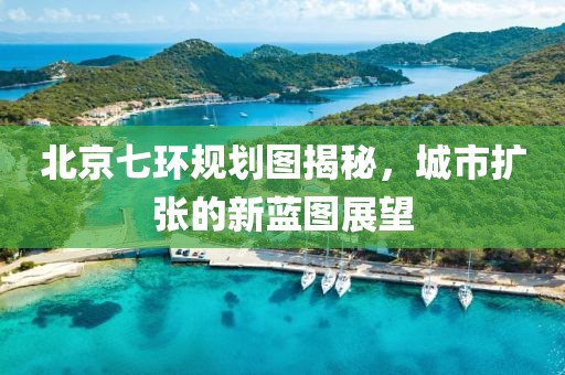 北京七环规划图揭秘，城市扩张的新蓝图展望