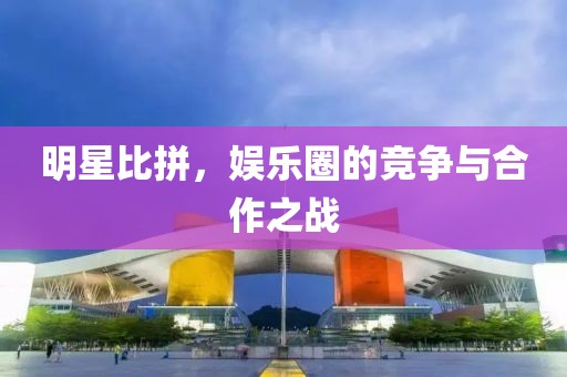明星比拼，娱乐圈的竞争与合作之战