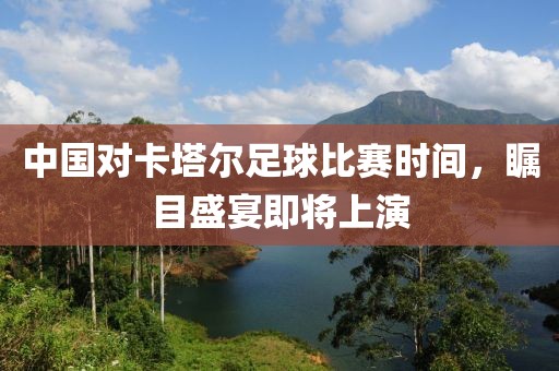 中国对卡塔尔足球比赛时间，瞩目盛宴即将上演