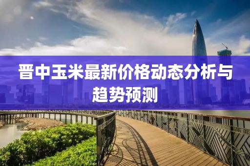 晋中玉米最新价格动态分析与趋势预测