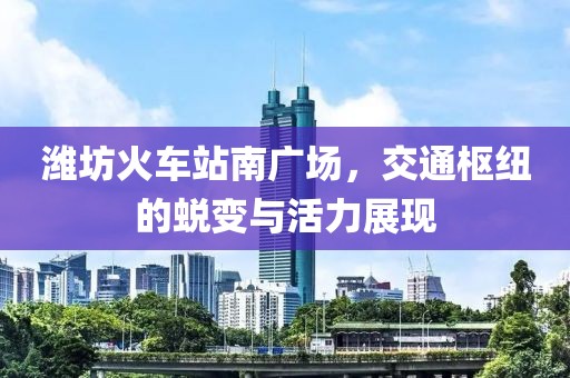 潍坊火车站南广场，交通枢纽的蜕变与活力展现