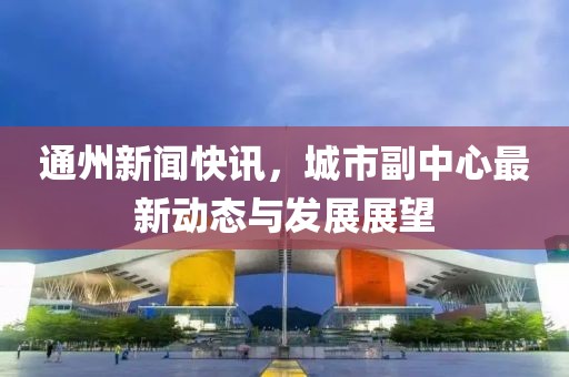 通州新闻快讯，城市副中心最新动态与发展展望