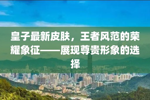 皇子最新皮肤，王者风范的荣耀象征——展现尊贵形象的选择