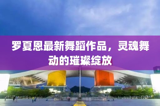 罗夏恩最新舞蹈作品，灵魂舞动的璀璨绽放