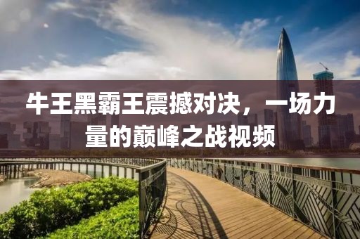 牛王黑霸王震撼对决，一场力量的巅峰之战视频