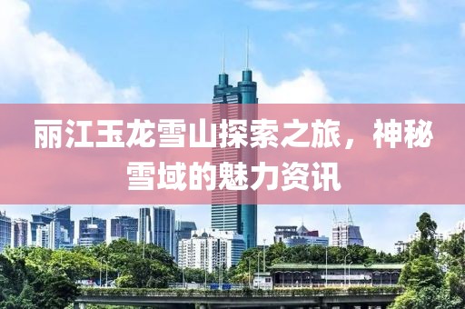 丽江玉龙雪山探索之旅，神秘雪域的魅力资讯