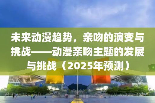 未来动漫趋势，亲吻的演变与挑战——动漫亲吻主题的发展与挑战（2025年预测）