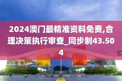 2024澳门最精准资料免费,合理决策执行审查_同步制43.504