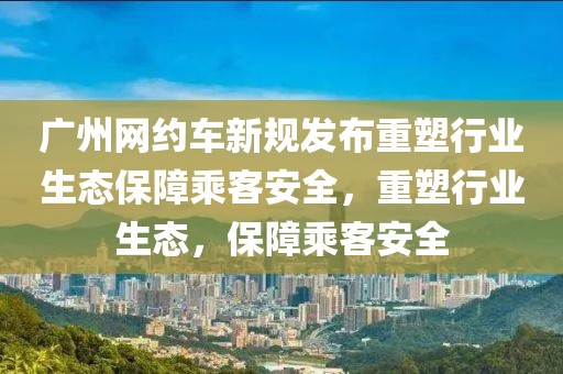 广州网约车新规发布重塑行业生态保障乘客安全，重塑行业生态，保障乘客安全