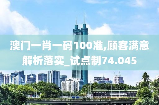澳门一肖一码100准,顾客满意解析落实_试点制74.045