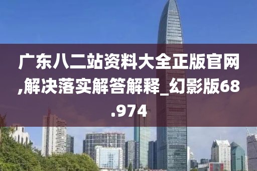 广东八二站资料大全正版官网,解决落实解答解释_幻影版68.974