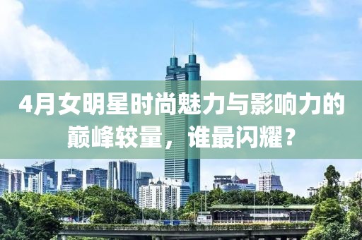 4月女明星时尚魅力与影响力的巅峰较量，谁最闪耀？