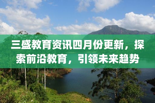 三盛教育资讯四月份更新，探索前沿教育，引领未来趋势