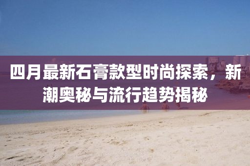 四月最新石膏款型时尚探索，新潮奥秘与流行趋势揭秘