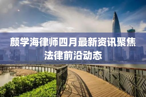 颜学海律师四月最新资讯聚焦法律前沿动态
