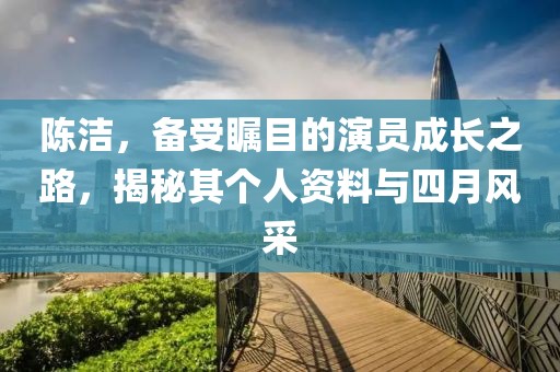 陈洁，备受瞩目的演员成长之路，揭秘其个人资料与四月风采