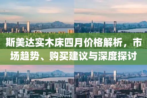 斯美达实木床四月价格解析，市场趋势、购买建议与深度探讨