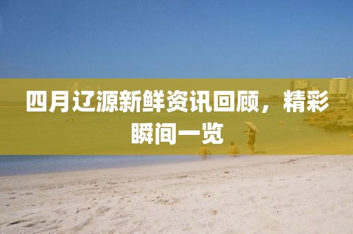 四月辽源新鲜资讯回顾，精彩瞬间一览