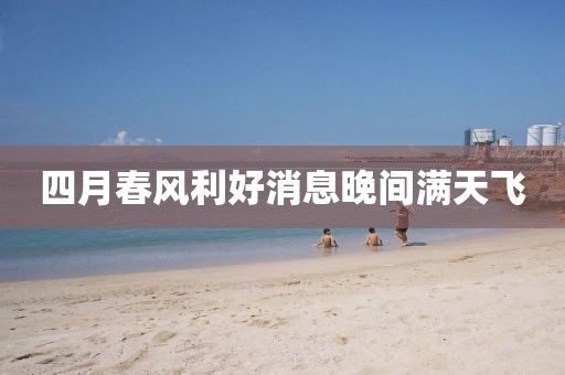 四月春风利好消息晚间满天飞