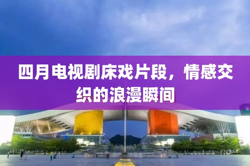 四月电视剧床戏片段，情感交织的浪漫瞬间
