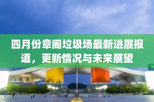 四月份章阁垃圾场最新进展报道，更新情况与未来展望