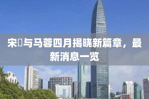 宋喆与马蓉四月揭晓新篇章，最新消息一览