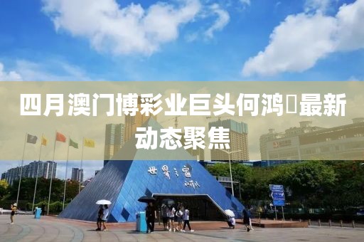 四月澳门博彩业巨头何鸿燊最新动态聚焦