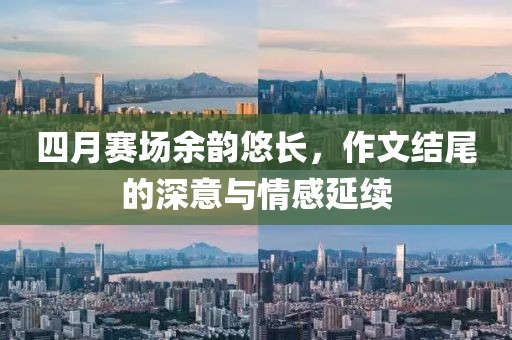 四月赛场余韵悠长，作文结尾的深意与情感延续