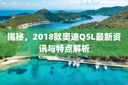 揭秘，2018款奥迪Q5L最新资讯与特点解析
