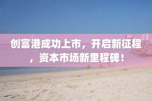 创富港成功上市，开启新征程，资本市场新里程碑！