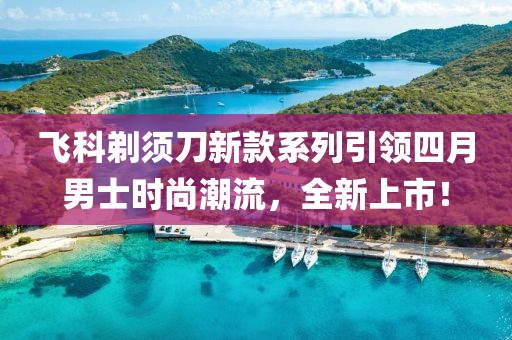 飞科剃须刀新款系列引领四月男士时尚潮流，全新上市！