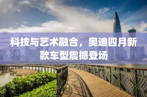 科技与艺术融合，奥迪四月新款车型震撼登场