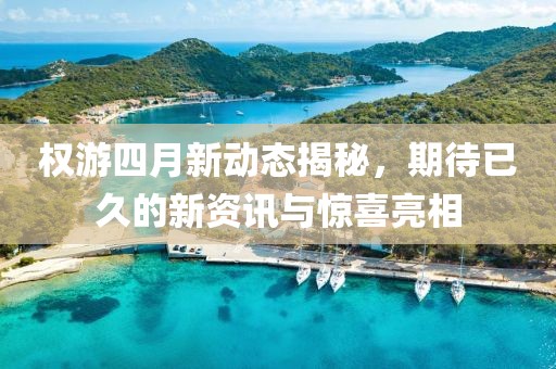 权游四月新动态揭秘，期待已久的新资讯与惊喜亮相