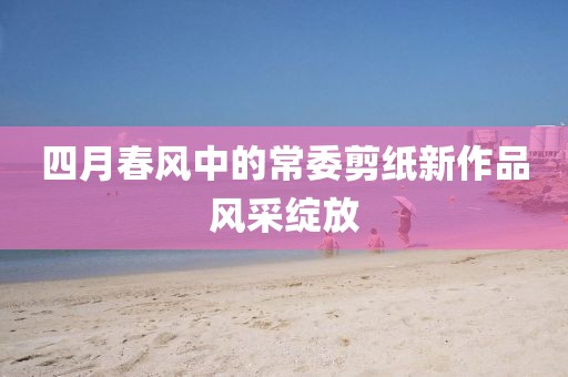 四月春风中的常委剪纸新作品风采绽放