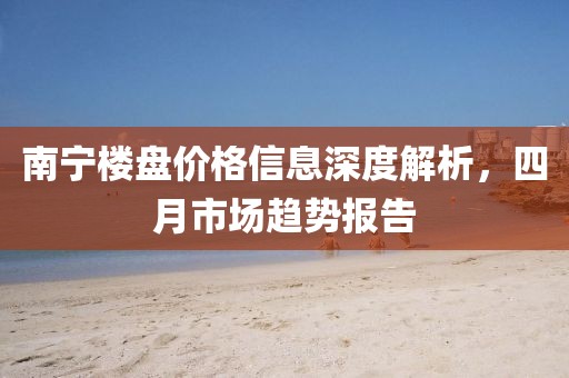 南宁楼盘价格信息深度解析，四月市场趋势报告