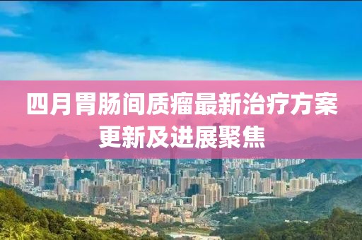 四月胃肠间质瘤最新治疗方案更新及进展聚焦