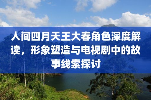 人间四月天王大春角色深度解读，形象塑造与电视剧中的故事线索探讨