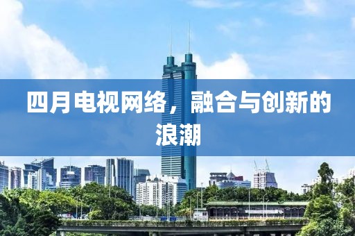 四月电视网络，融合与创新的浪潮