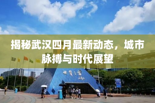 揭秘武汉四月最新动态，城市脉搏与时代展望