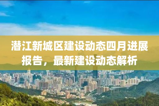 潜江新城区建设动态四月进展报告，最新建设动态解析