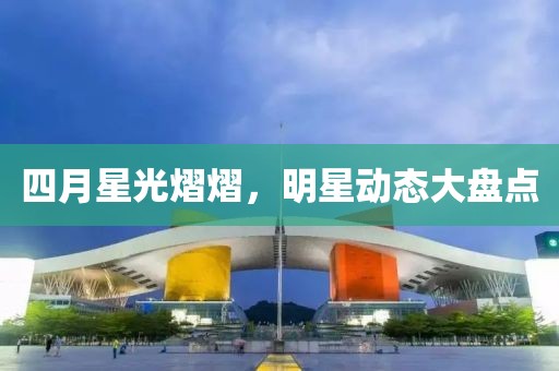 四月星光熠熠，明星动态大盘点