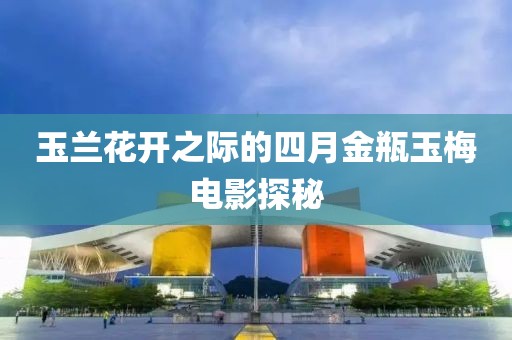 玉兰花开之际的四月金瓶玉梅电影探秘