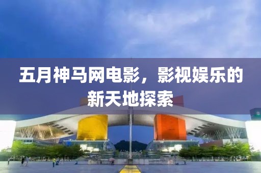 五月神马网电影，影视娱乐的新天地探索