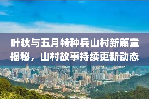 叶秋与五月特种兵山村新篇章揭秘，山村故事持续更新动态