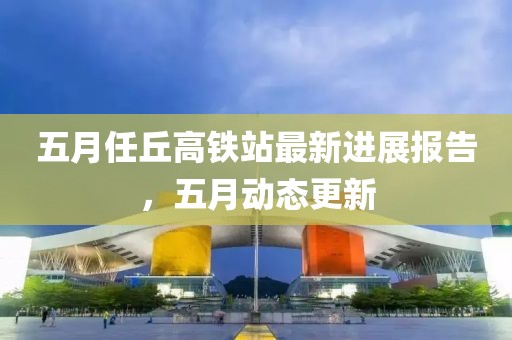 五月任丘高铁站最新进展报告，五月动态更新