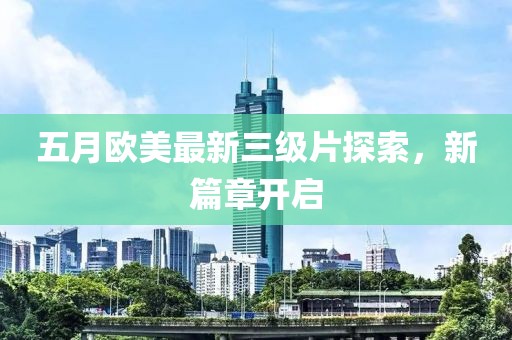 五月欧美最新三级片探索，新篇章开启