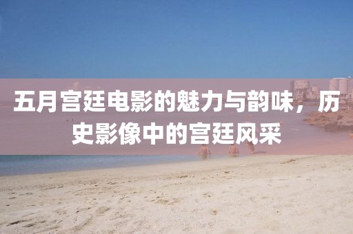 五月宫廷电影的魅力与韵味，历史影像中的宫廷风采