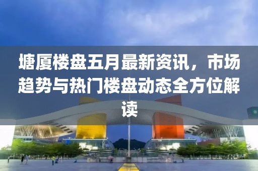 塘厦楼盘五月最新资讯，市场趋势与热门楼盘动态全方位解读