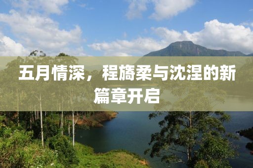 五月情深，程旖柔与沈涅的新篇章开启