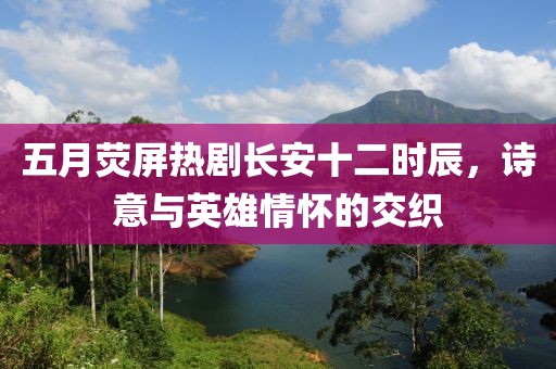 五月荧屏热剧长安十二时辰，诗意与英雄情怀的交织
